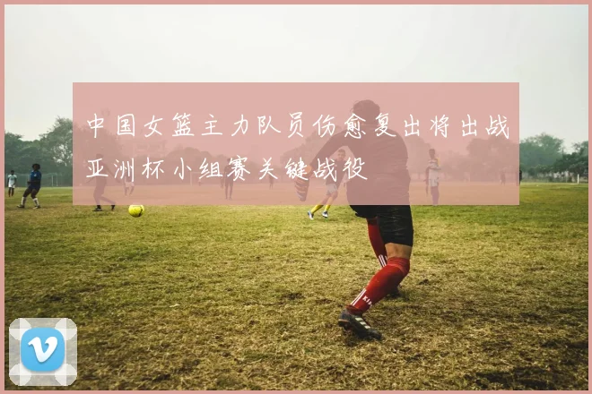 中国女篮主力队员伤愈复出将出战亚洲杯小组赛关键战役