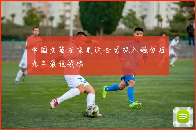 中国女篮东京奥运会晋级八强创近九年最佳战绩