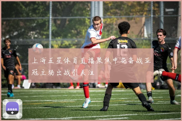 上海五星体育直播聚焦申花备战亚冠主场出战引关注