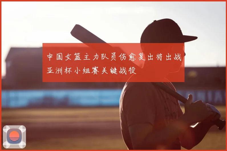 中国女篮主力队员伤愈复出将出战亚洲杯小组赛关键战役