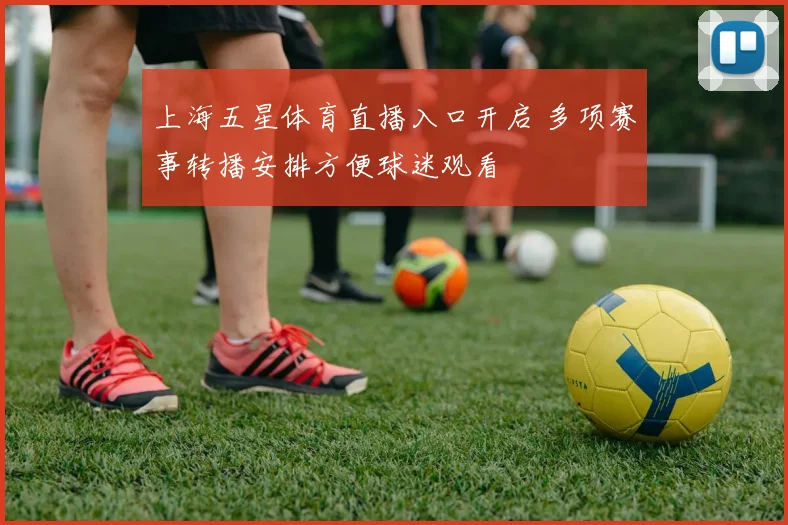 上海五星体育直播入口开启 多项赛事转播安排方便球迷观看