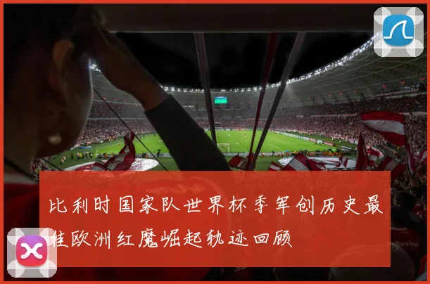 比利时国家队世界杯季军创历史最佳欧洲红魔崛起轨迹回顾
