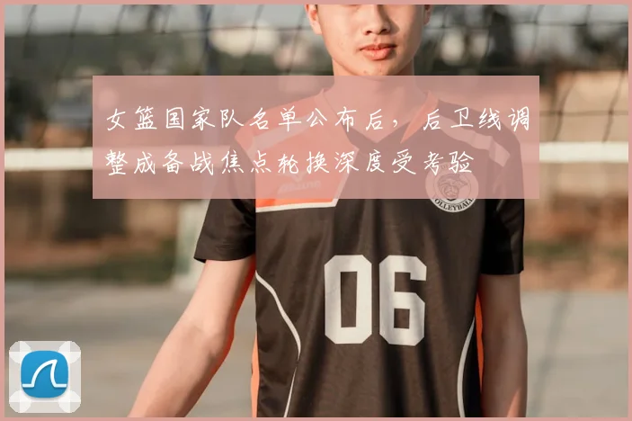 女篮国家队名单公布后，后卫线调整成备战焦点轮换深度受考验