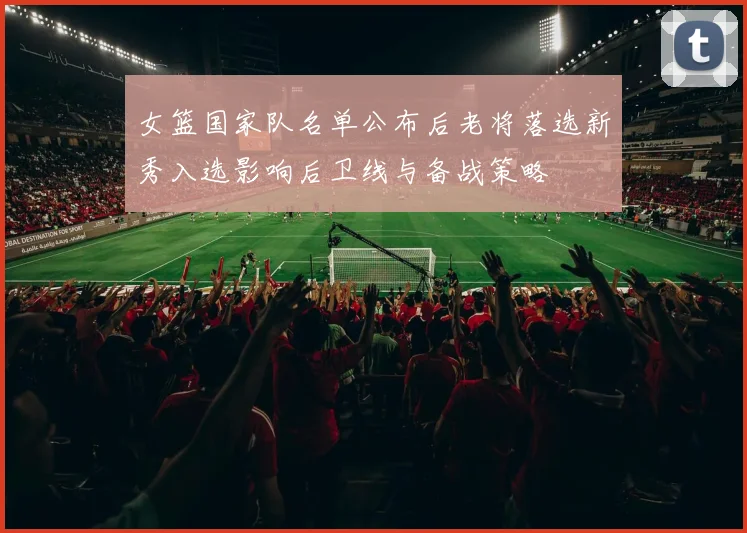 女篮国家队名单公布后老将落选新秀入选影响后卫线与备战策略