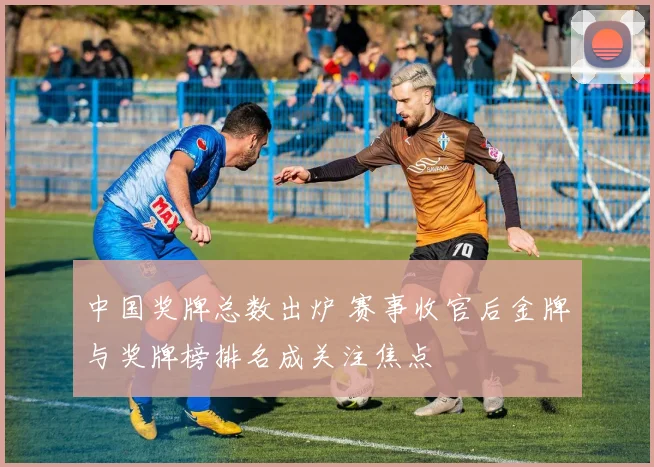 中国奖牌总数出炉 赛事收官后金牌与奖牌榜排名成关注焦点