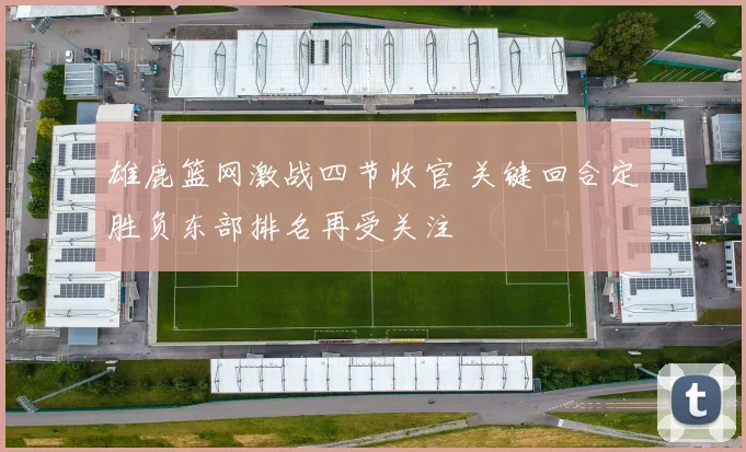 雄鹿篮网激战四节收官 关键回合定胜负东部排名再受关注