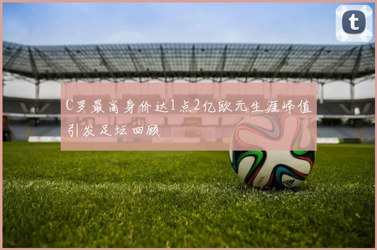 C罗最高身价达1点2亿欧元生涯峰值引发足坛回顾