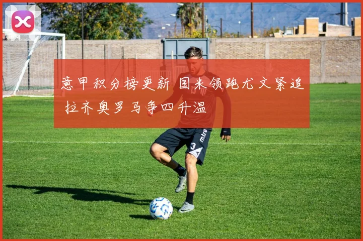 意甲积分榜更新 国米领跑尤文紧追 拉齐奥罗马争四升温