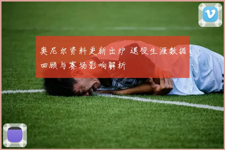 奥尼尔资料更新出炉 退役生涯数据回顾与赛场影响解析