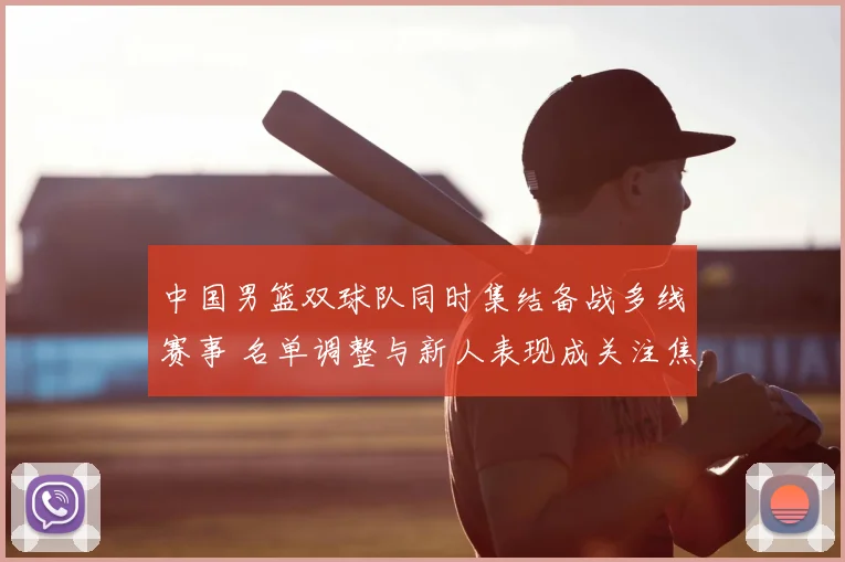 中国男篮双球队同时集结备战多线赛事 名单调整与新人表现成关注焦点