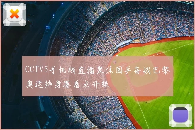 CCTV5手机线直播聚焦国乒备战巴黎奥运热身赛看点升级