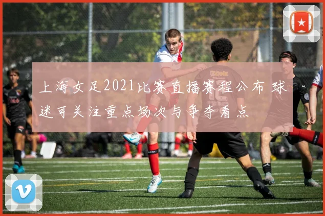 上海女足2021比赛直播赛程公布 球迷可关注重点场次与争夺看点