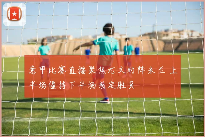 意甲比赛直播聚焦尤文对阵米兰 上半场僵持下半场或定胜负