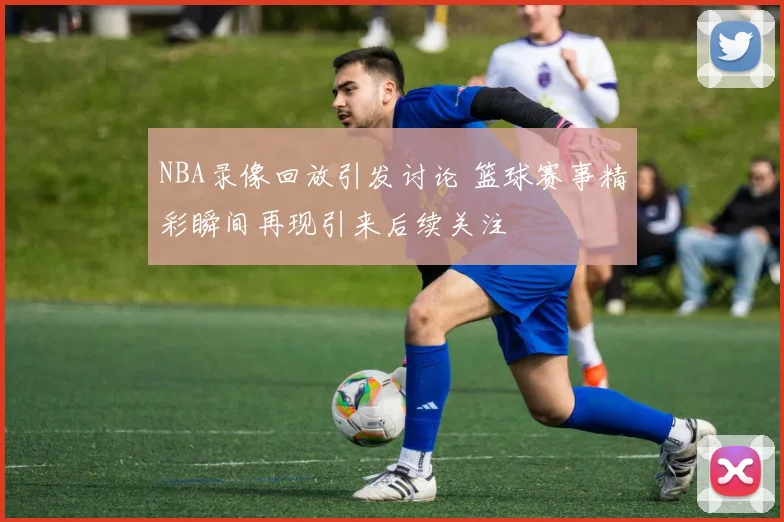 NBA录像回放引发讨论 篮球赛事精彩瞬间再现引来后续关注