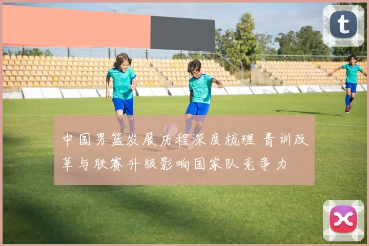 中国男篮发展历程深度梳理 青训改革与联赛升级影响国家队竞争力