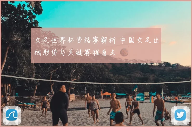 女足世界杯资格赛解析 中国女足出线形势与关键赛程看点