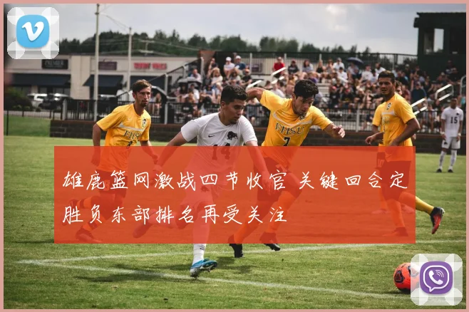雄鹿篮网激战四节收官 关键回合定胜负东部排名再受关注