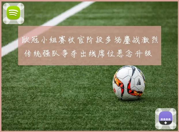 欧冠小组赛收官阶段多场鏖战激烈 传统强队争夺出线席位悬念升级