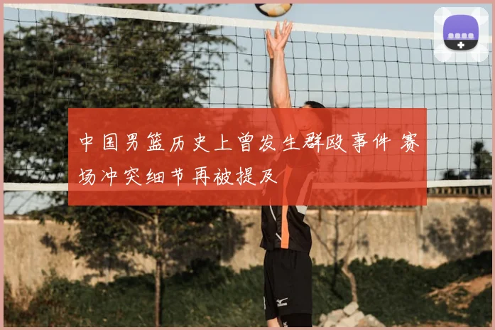 中国男篮历史上曾发生群殴事件 赛场冲突细节再被提及