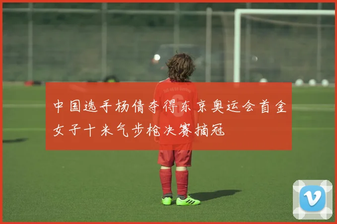 中国选手杨倩夺得东京奥运会首金女子十米气步枪决赛摘冠