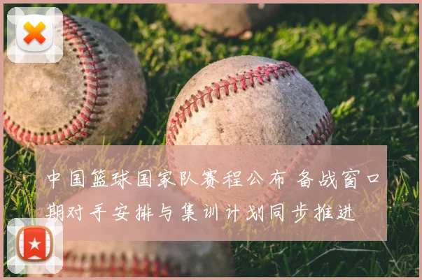 中国篮球国家队赛程公布 备战窗口期对手安排与集训计划同步推进