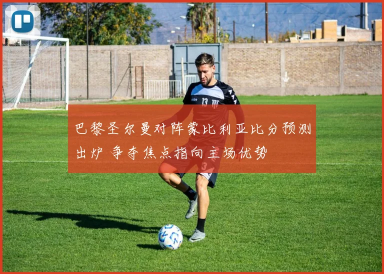 巴黎圣尔曼对阵蒙比利亚比分预测出炉 争夺焦点指向主场优势