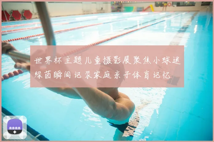 世界杯主题儿童摄影展聚焦小球迷绿茵瞬间记录家庭亲子体育记忆