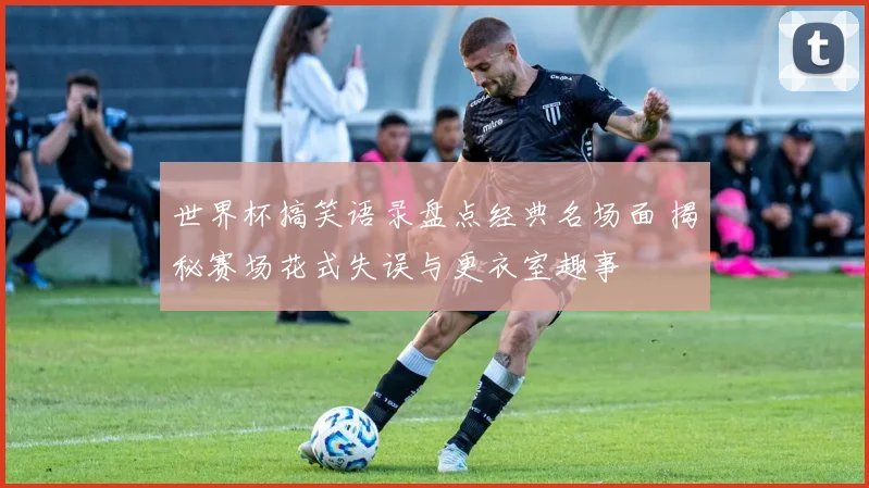 世界杯搞笑语录盘点经典名场面 揭秘赛场花式失误与更衣室趣事