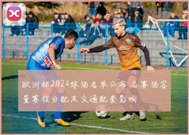 欧洲杯2024球场名单公布 各赛场容量赛程分配及交通配套影响