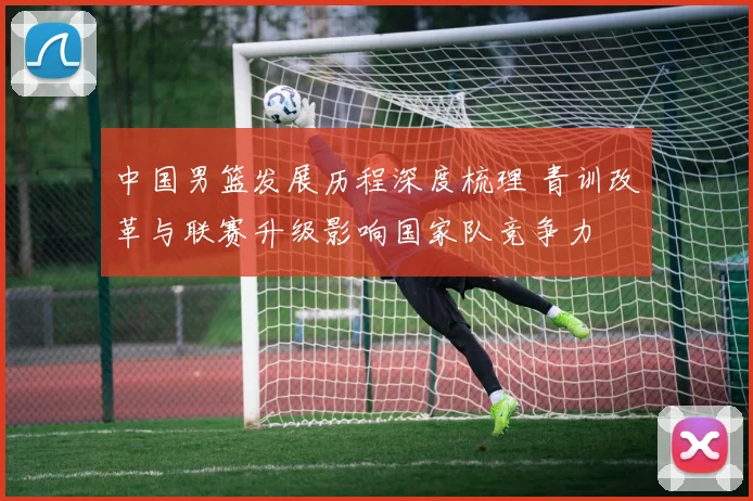 中国男篮发展历程深度梳理 青训改革与联赛升级影响国家队竞争力