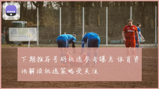 下期推荐号码机选参考曝光 体育资讯解读机选策略受关注