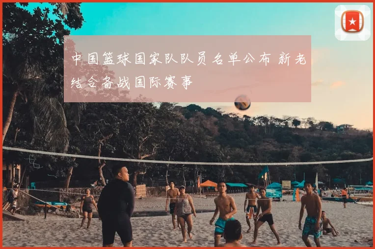 中国篮球国家队队员名单公布 新老结合备战国际赛事