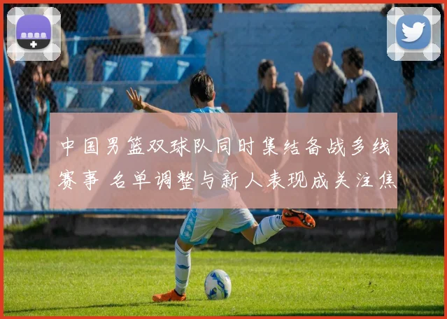 中国男篮双球队同时集结备战多线赛事 名单调整与新人表现成关注焦点