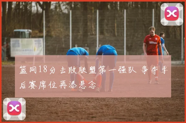 篮网18分击败联盟第一强队 争夺季后赛席位再添悬念