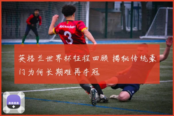 英格兰世界杯征程回顾 揭秘传统豪门为何长期难再夺冠