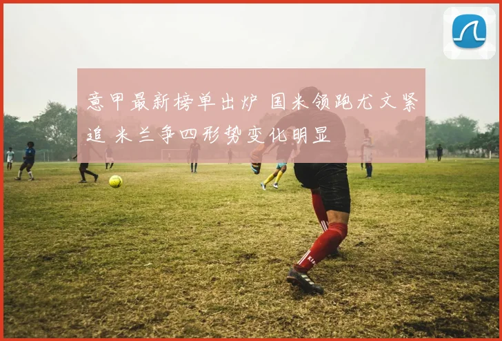 意甲最新榜单出炉 国米领跑尤文紧追 米兰争四形势变化明显