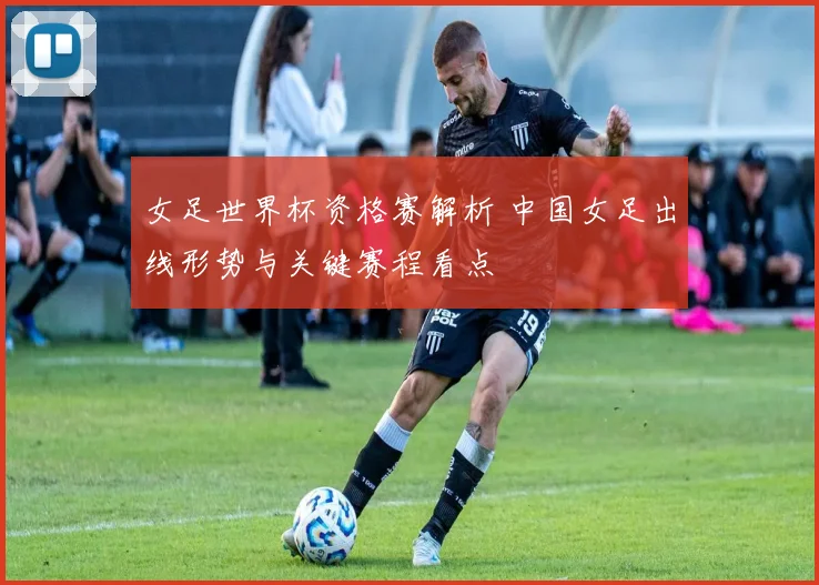 女足世界杯资格赛解析 中国女足出线形势与关键赛程看点