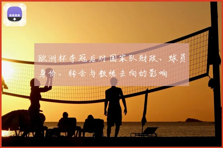 欧洲杯夺冠后对国家队财政、球员身价、转会与教练去向的影响