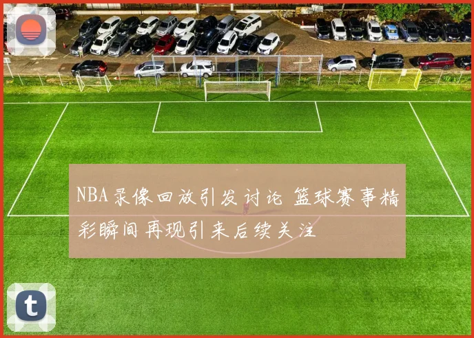 NBA录像回放引发讨论 篮球赛事精彩瞬间再现引来后续关注