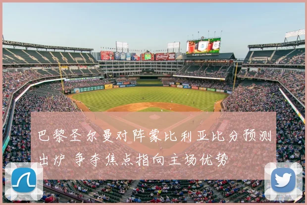 巴黎圣尔曼对阵蒙比利亚比分预测出炉 争夺焦点指向主场优势