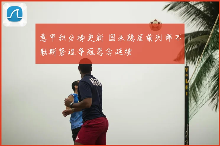 意甲积分榜更新 国米稳居前列那不勒斯紧追争冠悬念延续