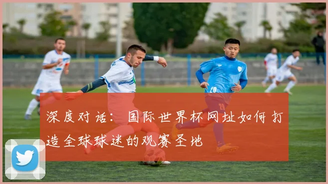 深度对话:国际世界杯网址如何打造全球球迷的观赛圣地