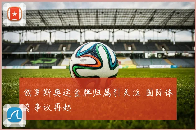 俄罗斯奥运金牌归属引关注 国际体育争议再起
