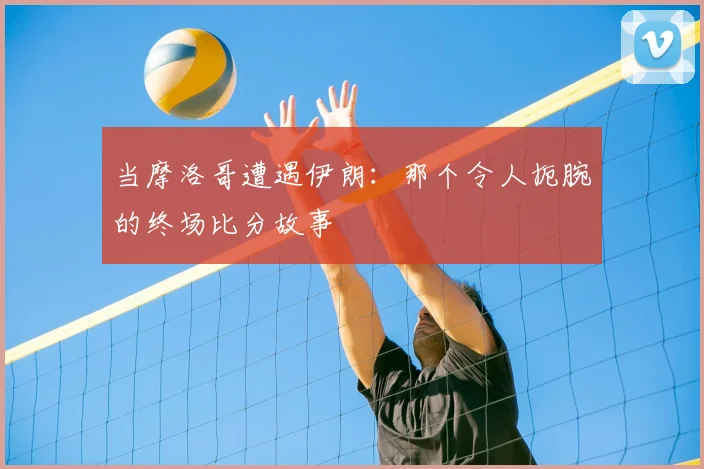 当摩洛哥遭遇伊朗:那个令人扼腕的终场比分故事