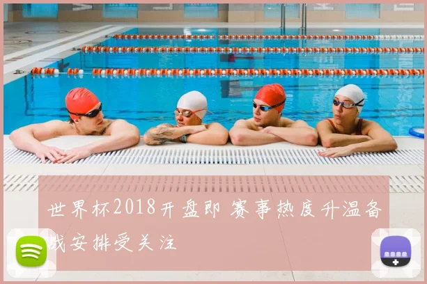 世界杯2018开盘即 赛事热度升温备战安排受关注