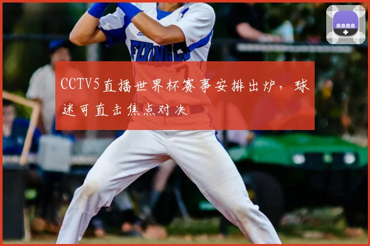 CCTV5直播世界杯赛事安排出炉,球迷可直击焦点对决