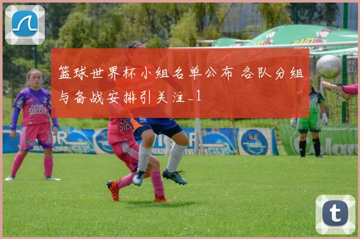 篮球世界杯小组名单公布 各队分组与备战安排引关注_1