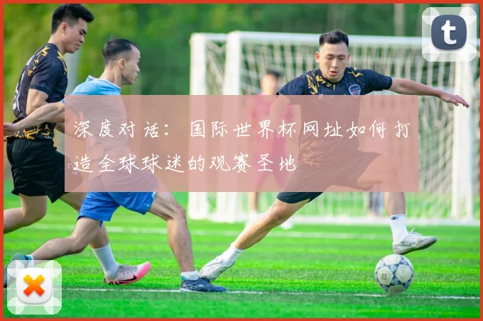 深度对话:国际世界杯网址如何打造全球球迷的观赛圣地