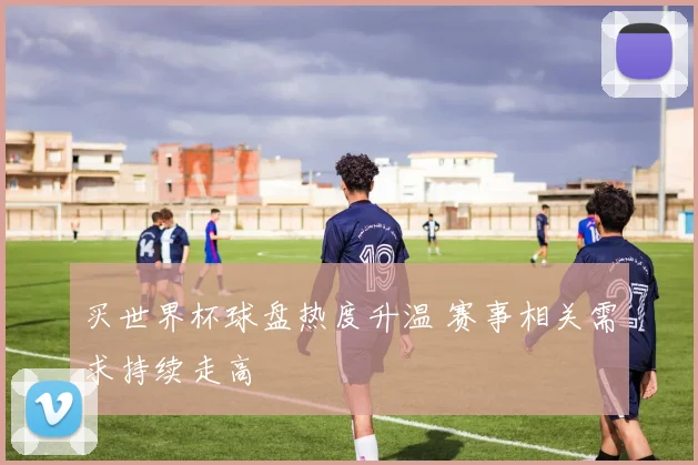买世界杯球盘热度升温 赛事相关需求持续走高