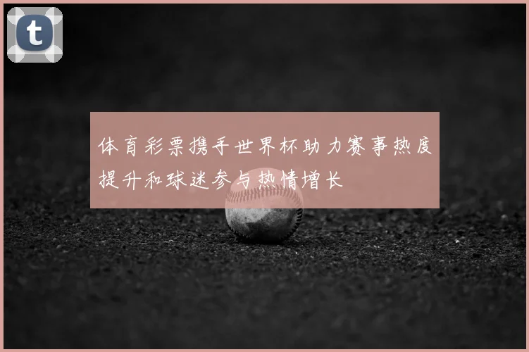 体育彩票携手世界杯助力赛事热度提升和球迷参与热情增长